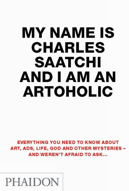 My Name Is Charles Saatchi And I Am An Artoholic: Everything You Need To Know About Art, Ads, Life, God And Other Mysteries And Weren't Afraid To Ask